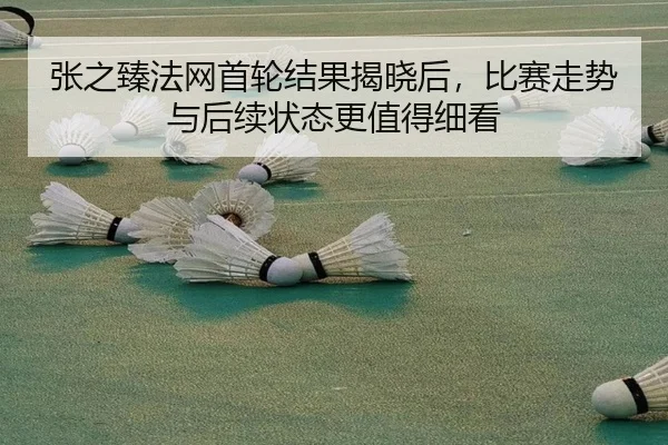 张之臻法网首轮结果揭晓后，比赛走势与后续状态更值得细看