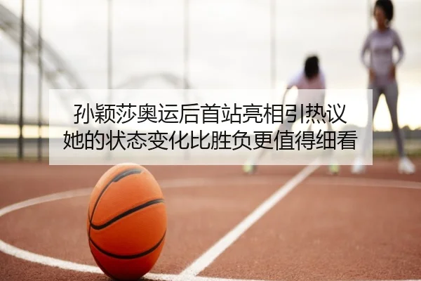 孙颖莎奥运后首站亮相引热议 她的状态变化比胜负更值得细看