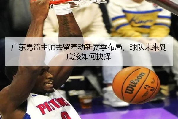 广东男篮主帅去留牵动新赛季布局，球队未来到底该如何抉择