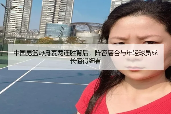 中国男篮热身赛两连胜背后，阵容磨合与年轻球员成长值得细看 | fbtiyu